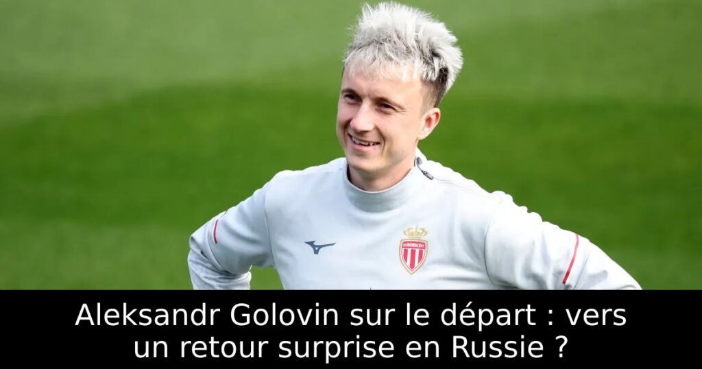 Aleksandr Golovin sur le départ : vers un retour surprise en Russie ?