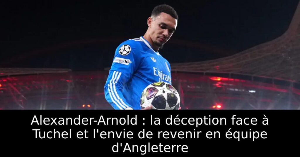 Alexander-Arnold : la déception face à Tuchel et l&rsquo;envie de revenir en équipe d&rsquo;Angleterre