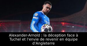 Alexander-Arnold : la déception face à Tuchel et l&rsquo;envie de revenir en équipe d&rsquo;Angleterre