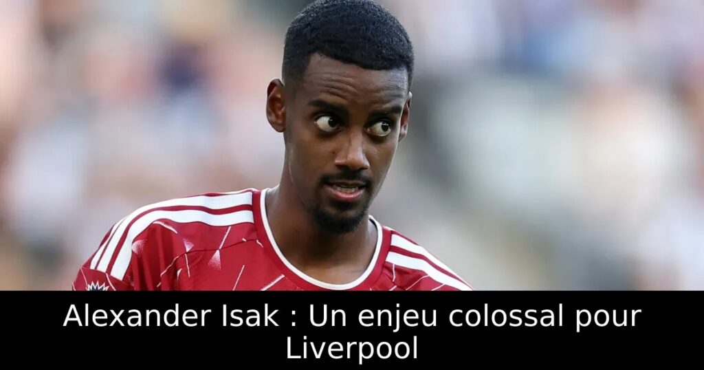 Alexander Isak : Un enjeu colossal pour Liverpool