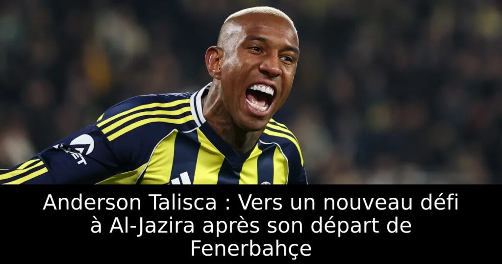 Anderson Talisca : Vers un nouveau défi à Al-Jazira après son départ de Fenerbahçe