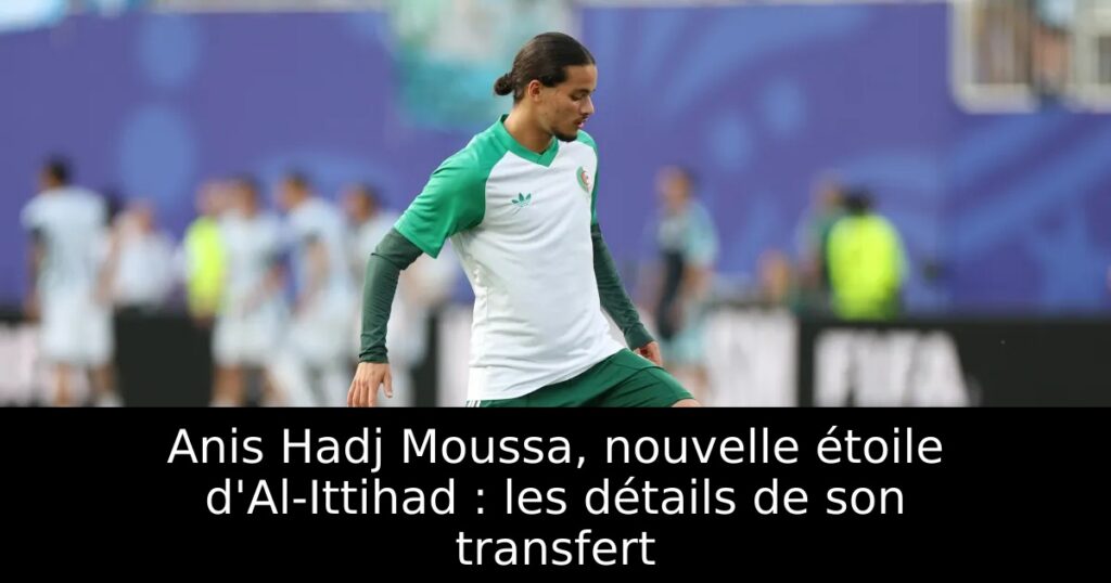 Anis Hadj Moussa, nouvelle étoile d&rsquo;Al-Ittihad : les détails de son transfert