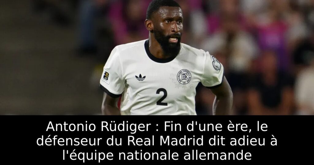 Antonio Rüdiger : Fin d&rsquo;une ère, le défenseur du Real Madrid dit adieu à l&rsquo;équipe nationale allemande