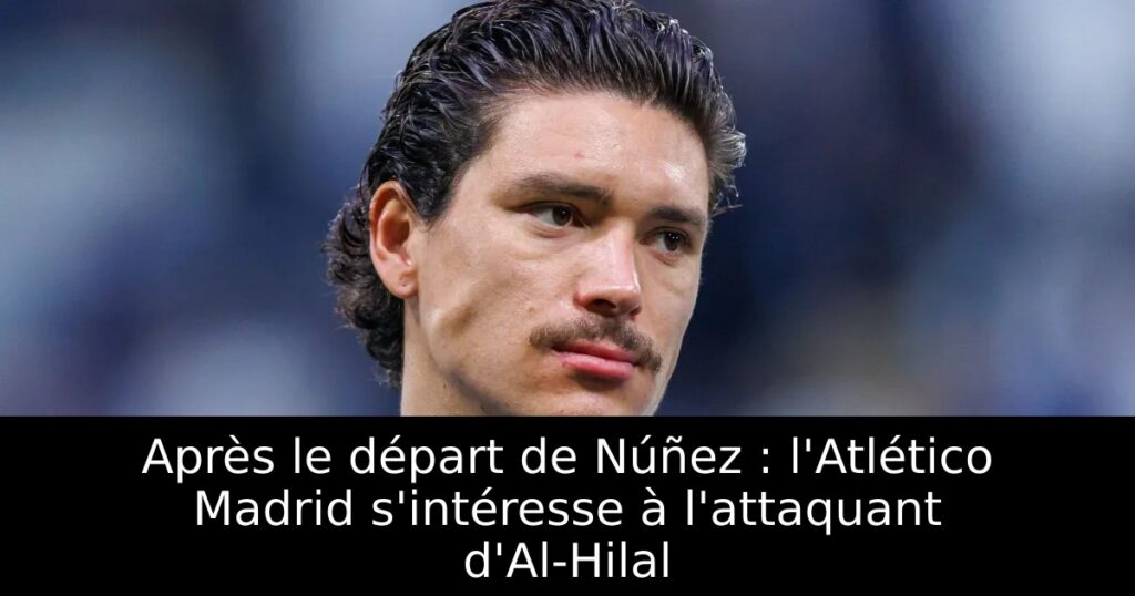 Après le départ de Núñez : l&rsquo;Atlético Madrid s&rsquo;intéresse à l&rsquo;attaquant d&rsquo;Al-Hilal