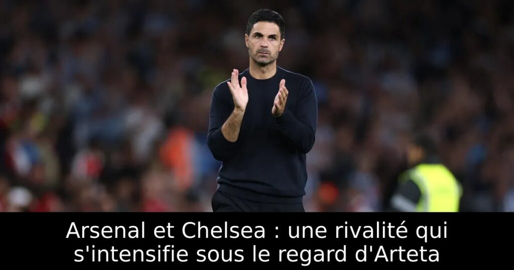 Arsenal et Chelsea : une rivalité qui s&rsquo;intensifie sous le regard d&rsquo;Arteta
