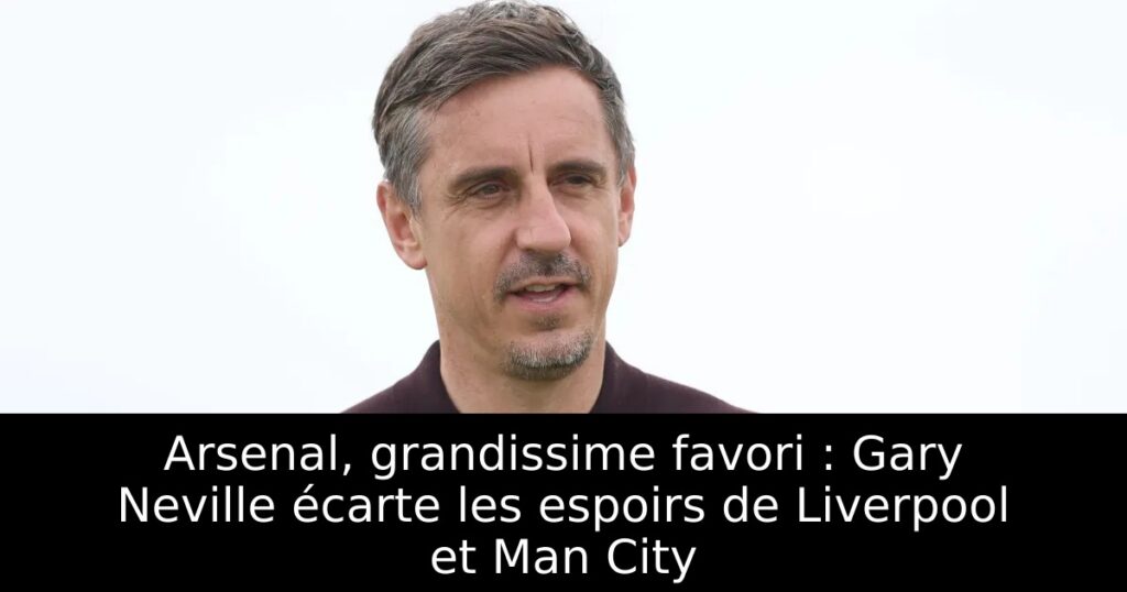 Arsenal, grandissime favori : Gary Neville écarte les espoirs de Liverpool et Man City