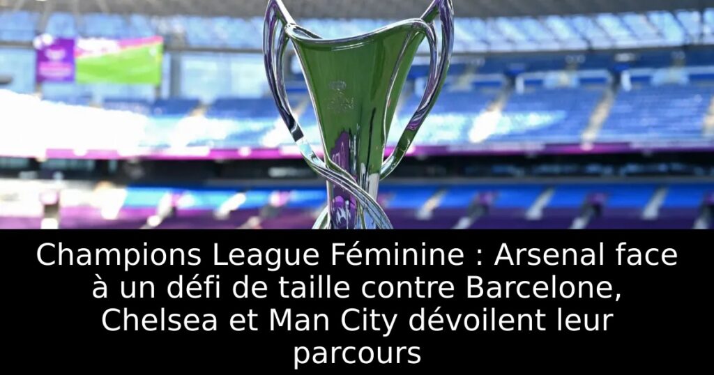 Champions League Féminine : Arsenal face à un défi de taille contre Barcelone, Chelsea et Man City dévoilent leur parcours