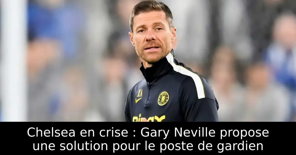 Chelsea en crise : Gary Neville propose une solution pour le poste de gardien
