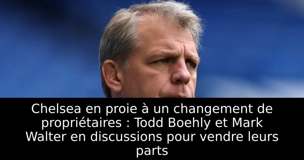 Chelsea en proie à un changement de propriétaires : Todd Boehly et Mark Walter en discussions pour vendre leurs parts