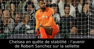 Chelsea en quête de stabilité : l&rsquo;avenir de Robert Sanchez sur la sellette