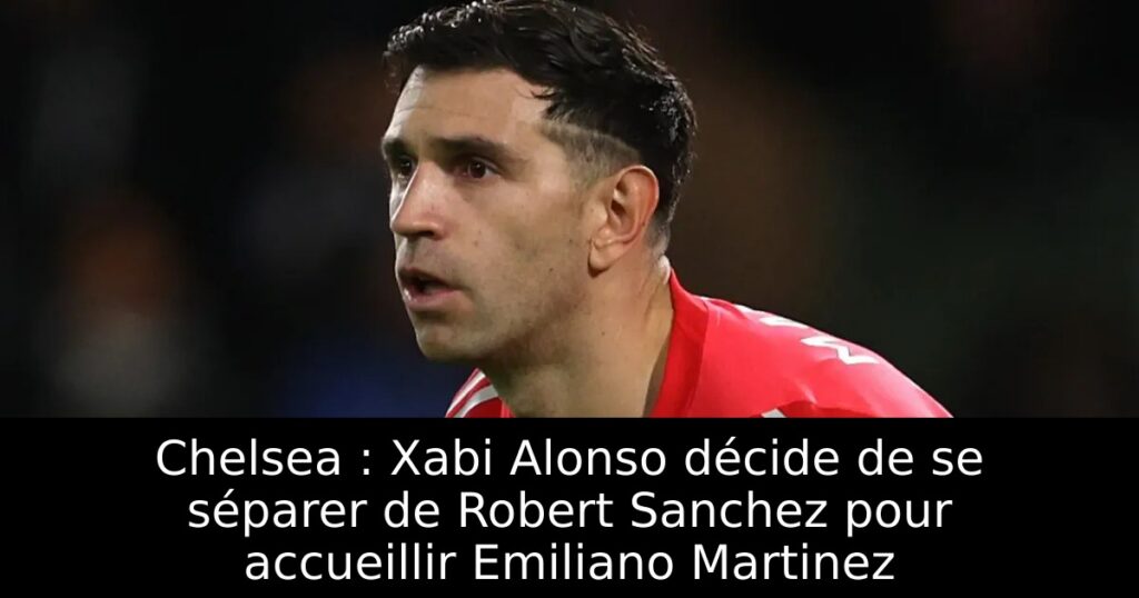 Chelsea : Xabi Alonso décide de se séparer de Robert Sanchez pour accueillir Emiliano Martinez