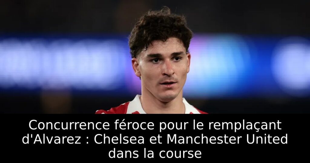 Concurrence féroce pour le remplaçant d&rsquo;Alvarez : Chelsea et Manchester United dans la course