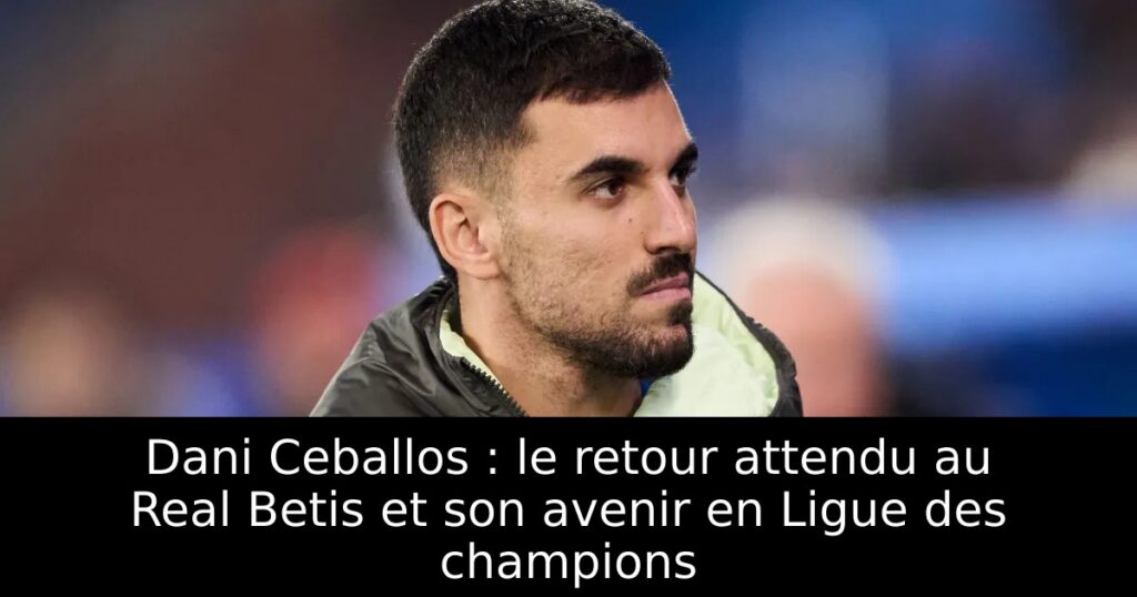 Dani Ceballos : le retour attendu au Real Betis et son avenir en Ligue des champions