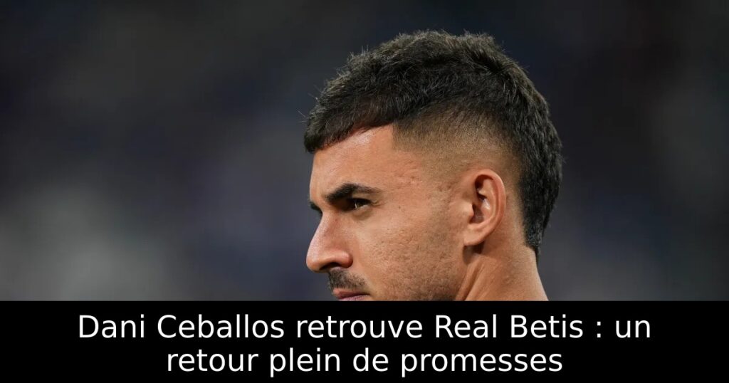 Dani Ceballos retrouve Real Betis : un retour plein de promesses