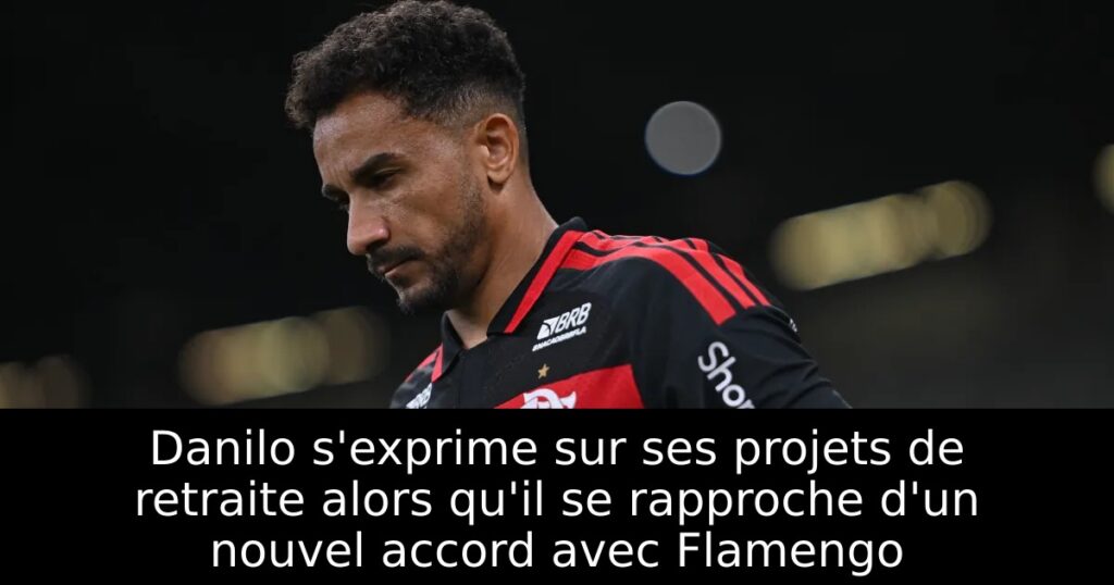Danilo s&rsquo;exprime sur ses projets de retraite alors qu&rsquo;il se rapproche d&rsquo;un nouvel accord avec Flamengo
