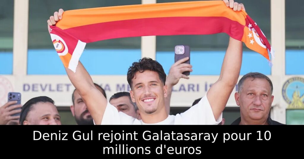 Deniz Gul rejoint Galatasaray pour 10 millions d&rsquo;euros