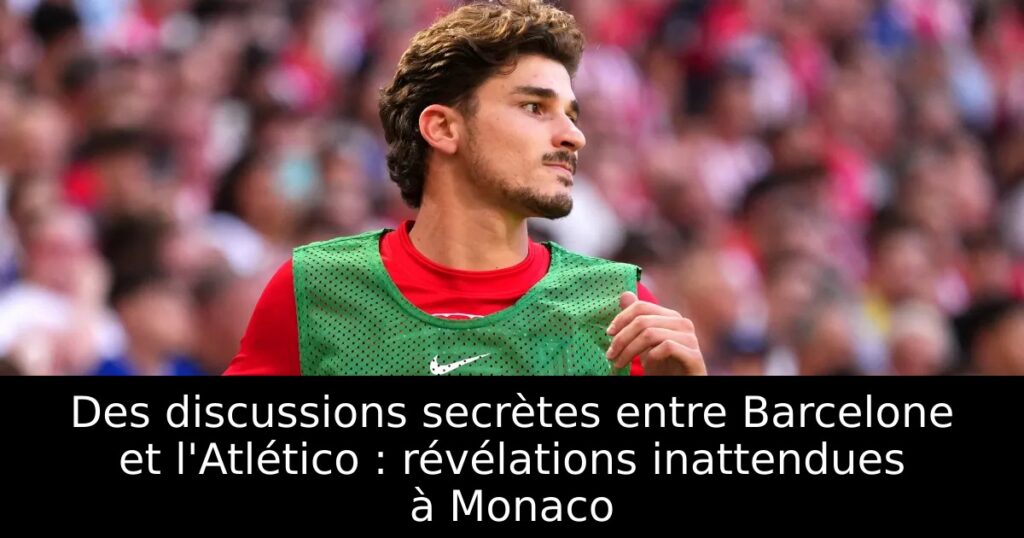 Des discussions secrètes entre Barcelone et l&rsquo;Atlético : révélations inattendues à Monaco