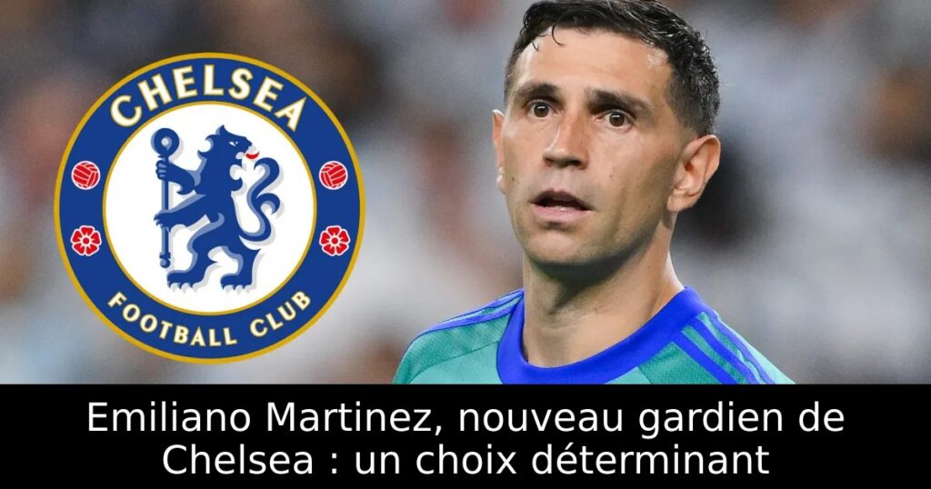 Emiliano Martinez, nouveau gardien de Chelsea : un choix déterminant