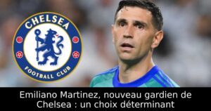 Emiliano Martinez, nouveau gardien de Chelsea : un choix déterminant