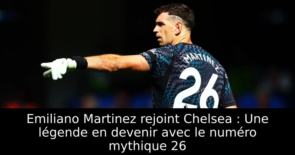Emiliano Martinez rejoint Chelsea : Une légende en devenir avec le numéro mythique 26