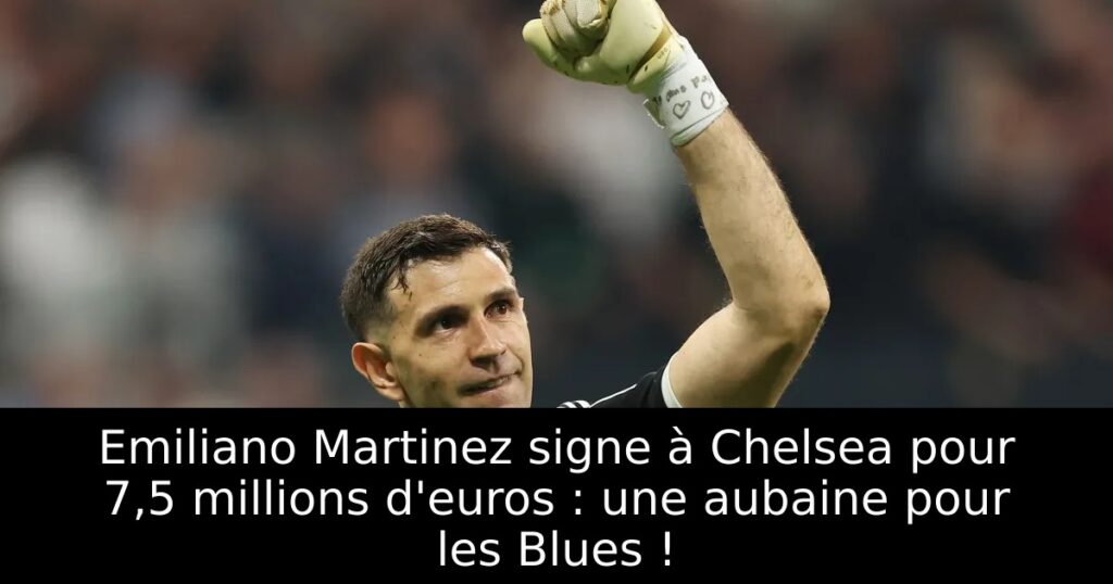 Emiliano Martinez signe à Chelsea pour 7,5 millions d&rsquo;euros : une aubaine pour les Blues !