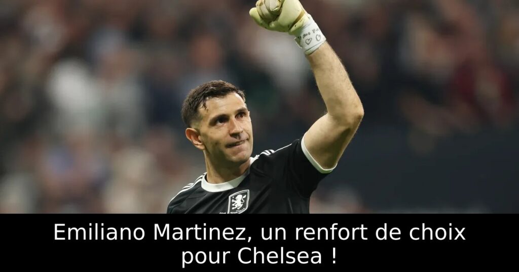 Emiliano Martinez, un renfort de choix pour Chelsea !