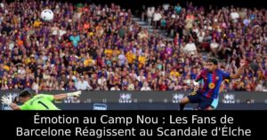 Émotion au Camp Nou : Les Fans de Barcelone Réagissent au Scandale d&rsquo;Élche