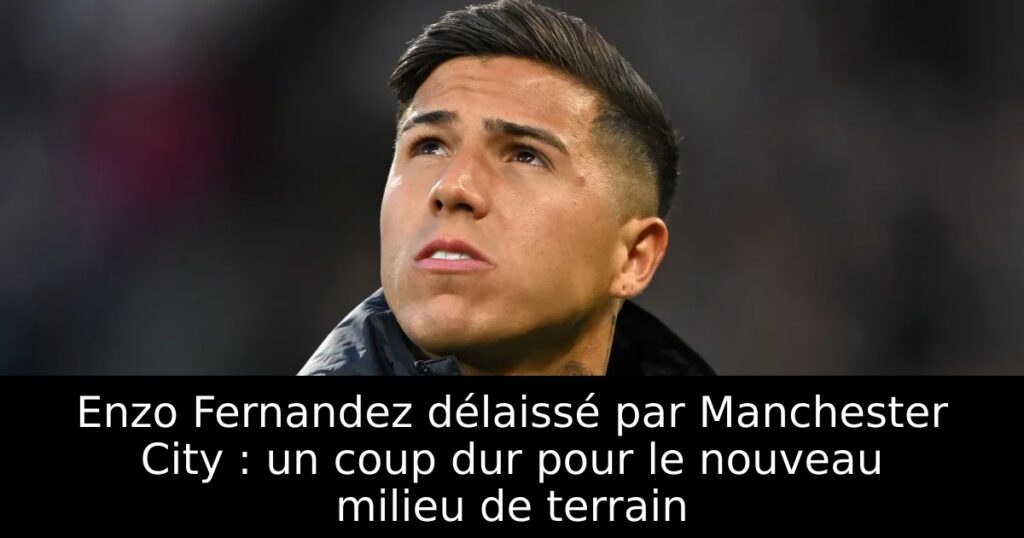 Enzo Fernandez délaissé par Manchester City : un coup dur pour le nouveau milieu de terrain