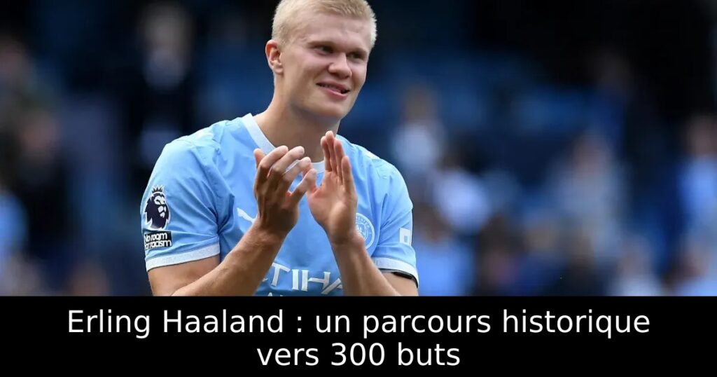 Erling Haaland : un parcours historique vers 300 buts