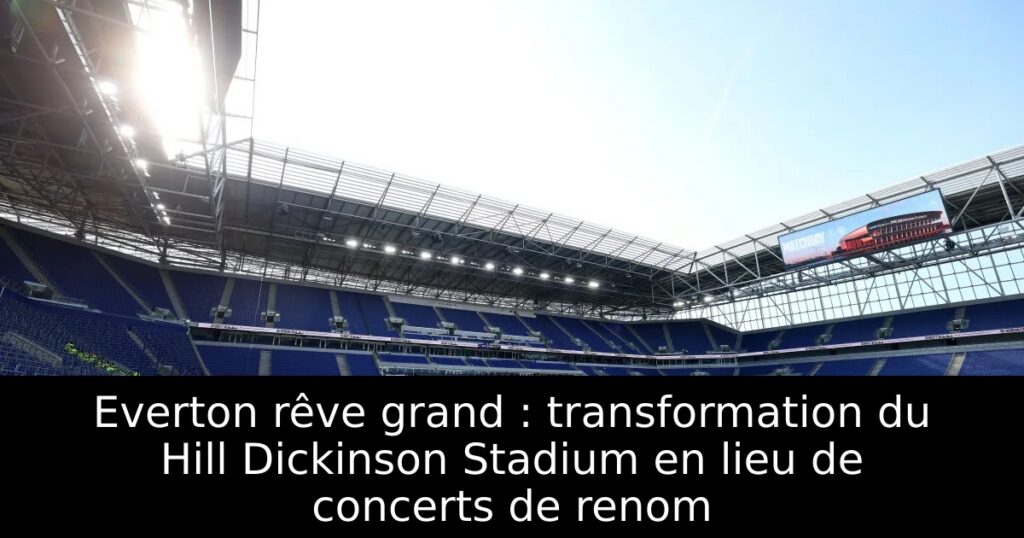 Everton rêve grand : transformation du Hill Dickinson Stadium en lieu de concerts de renom