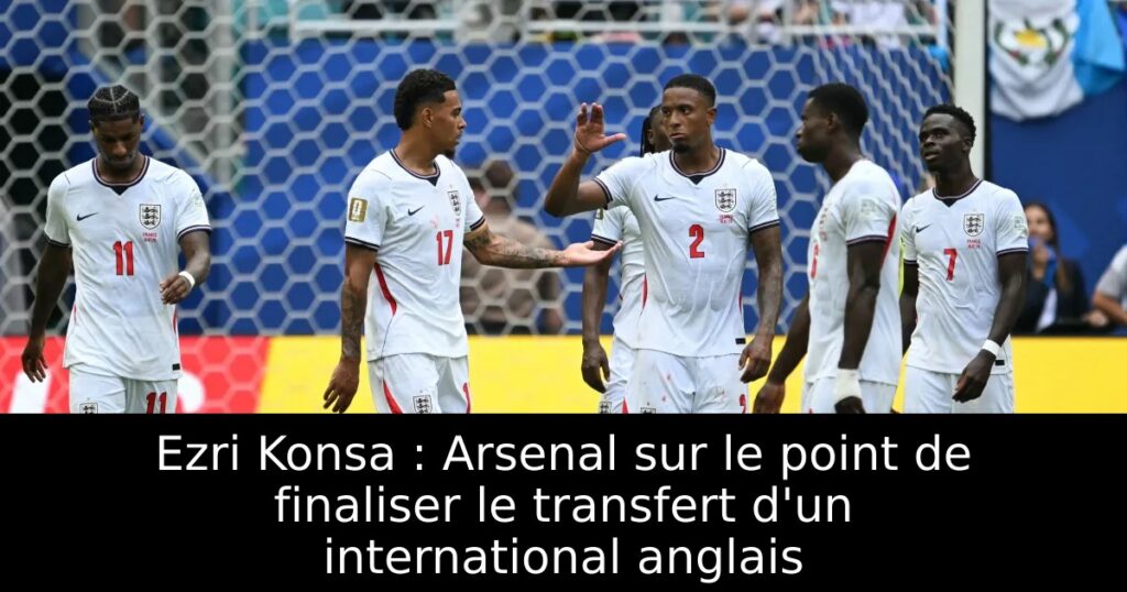 Ezri Konsa : Arsenal sur le point de finaliser le transfert d&rsquo;un international anglais
