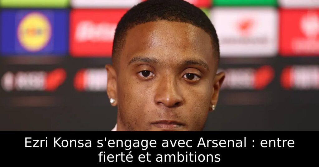 Ezri Konsa s&rsquo;engage avec Arsenal : entre fierté et ambitions