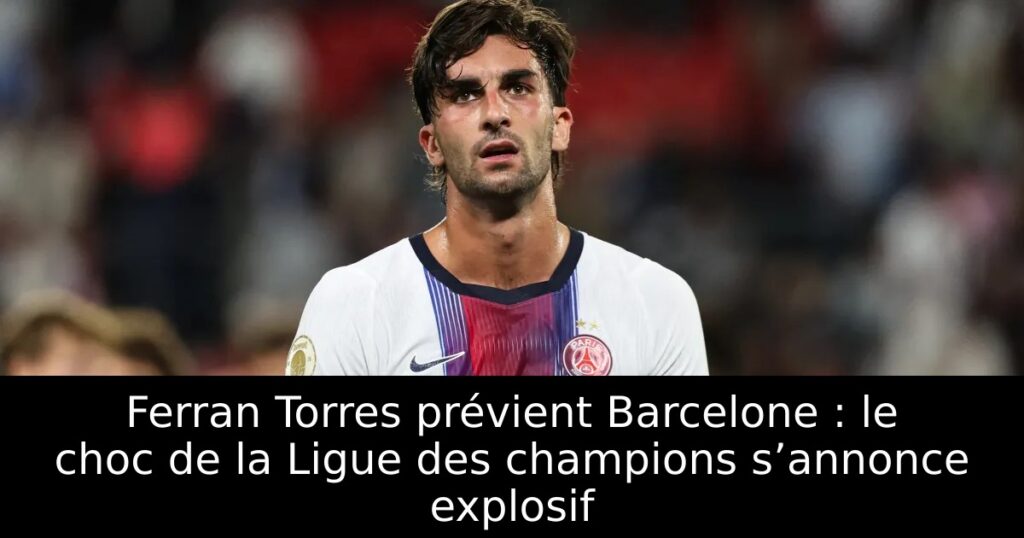 Ferran Torres prévient Barcelone : le choc de la Ligue des champions s’annonce explosif