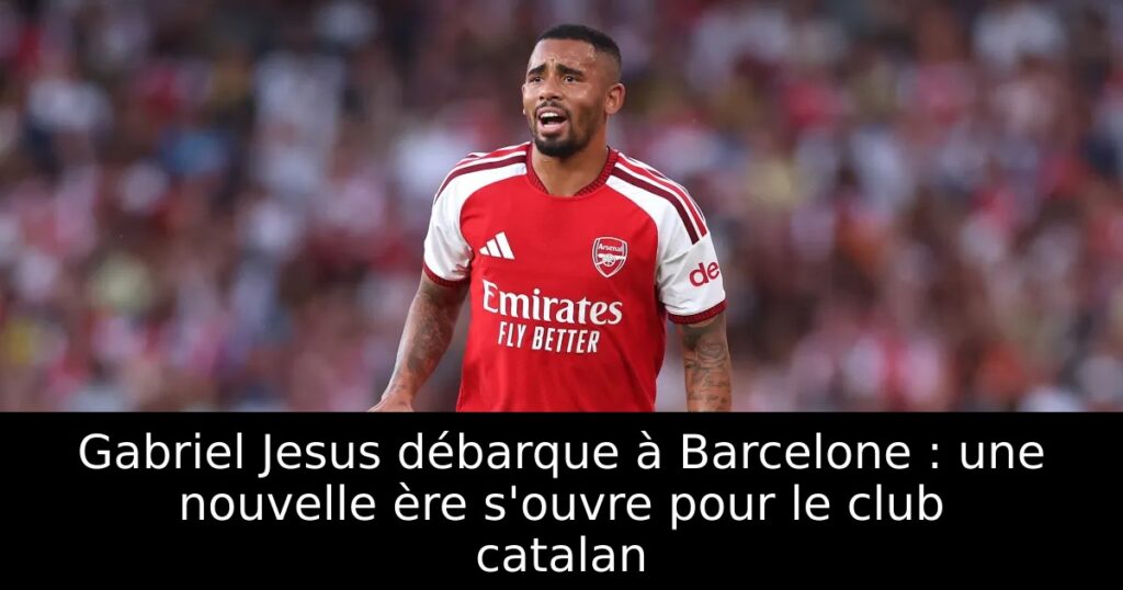 Gabriel Jesus débarque à Barcelone : une nouvelle ère s&rsquo;ouvre pour le club catalan