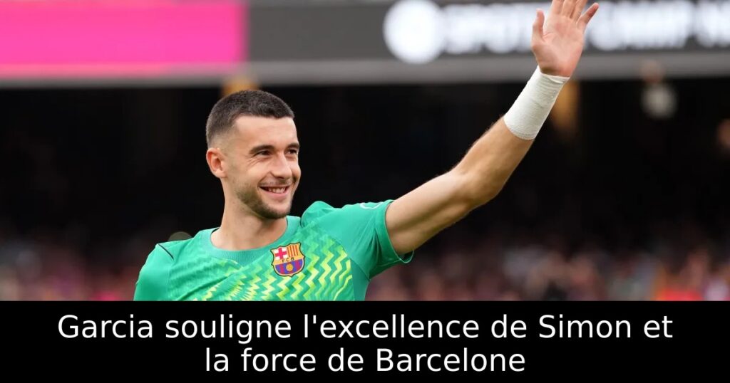 Garcia souligne l&rsquo;excellence de Simon et la force de Barcelone