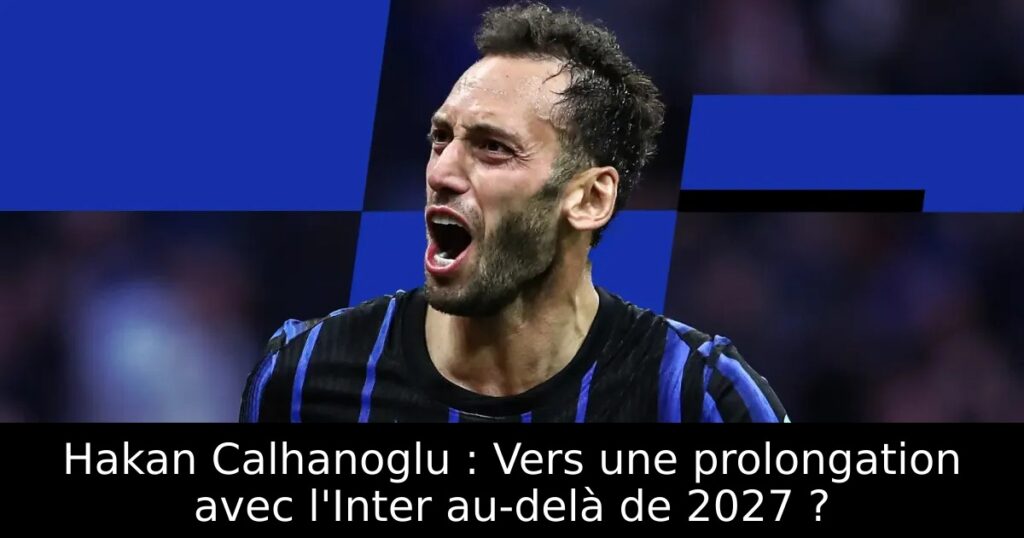 Hakan Calhanoglu : Vers une prolongation avec l&rsquo;Inter au-delà de 2027 ?