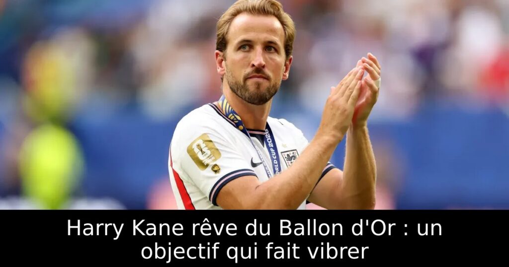 Harry Kane rêve du Ballon d&rsquo;Or : un objectif qui fait vibrer
