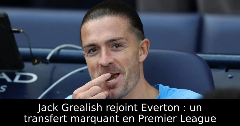 Jack Grealish rejoint Everton : un transfert marquant en Premier League