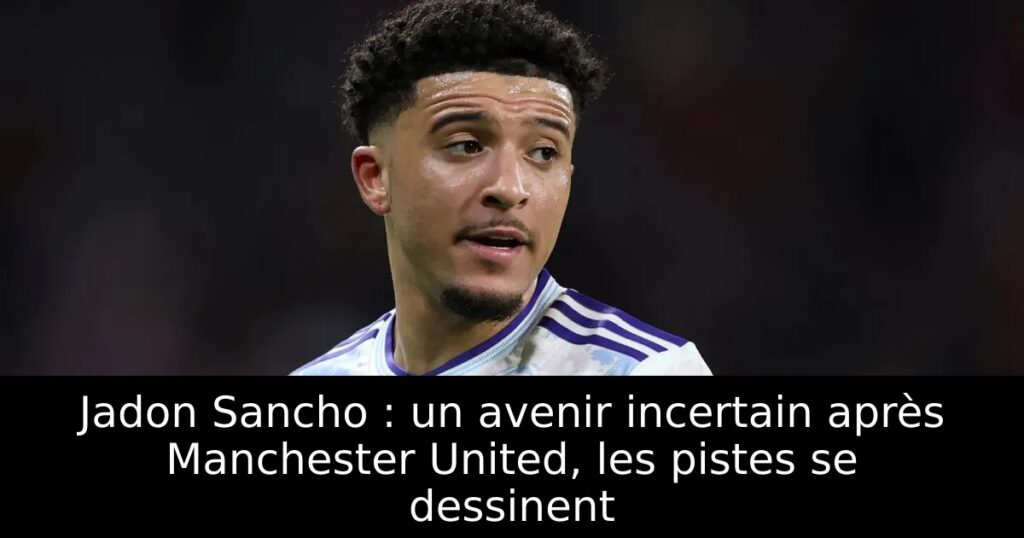 Jadon Sancho : un avenir incertain après Manchester United, les pistes se dessinent