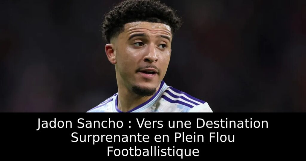 Jadon Sancho : Vers une Destination Surprenante en Plein Flou Footballistique