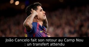 João Cancelo fait son retour au Camp Nou : un transfert attendu