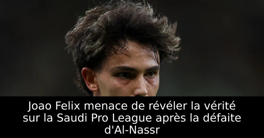 Joao Felix menace de révéler la vérité sur la Saudi Pro League après la défaite d&rsquo;Al-Nassr