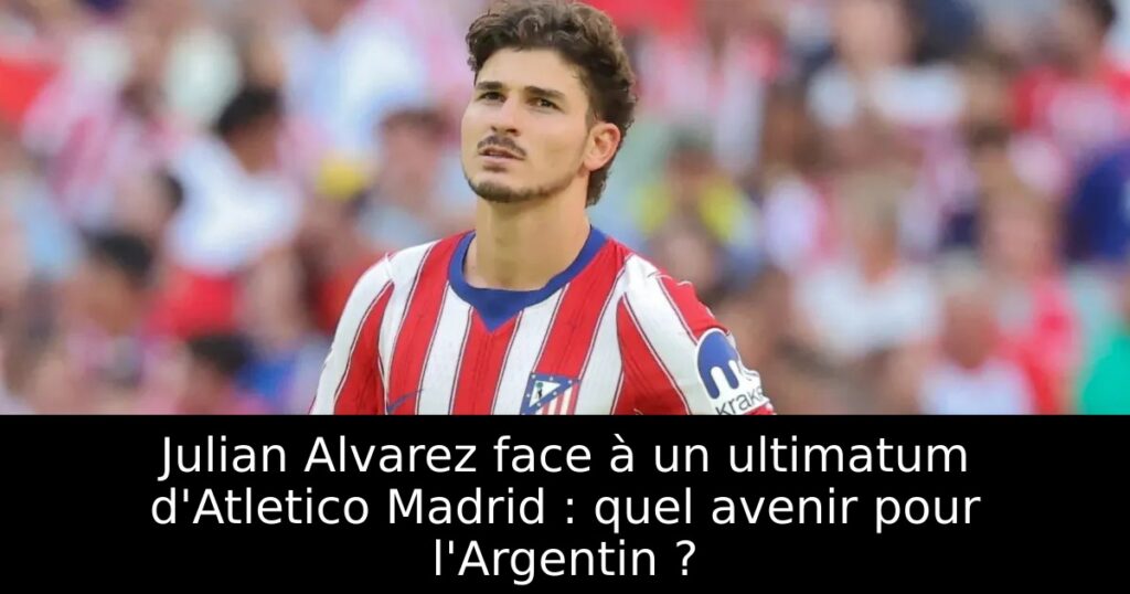 Julian Alvarez face à un ultimatum d&rsquo;Atletico Madrid : quel avenir pour l&rsquo;Argentin ?