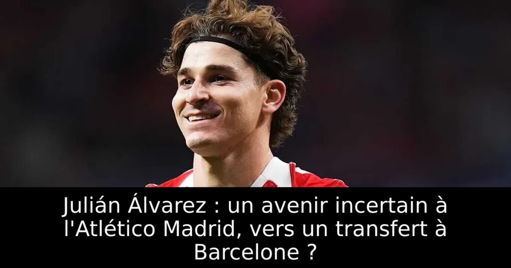 Julián Álvarez : un avenir incertain à l&rsquo;Atlético Madrid, vers un transfert à Barcelone ?