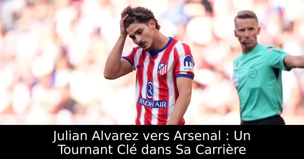 Julian Alvarez vers Arsenal : Un Tournant Clé dans Sa Carrière