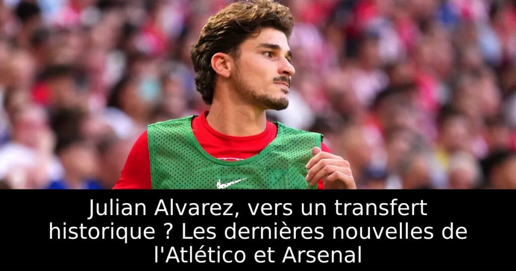 Julian Alvarez, vers un transfert historique ? Les dernières nouvelles de l&rsquo;Atlético et Arsenal