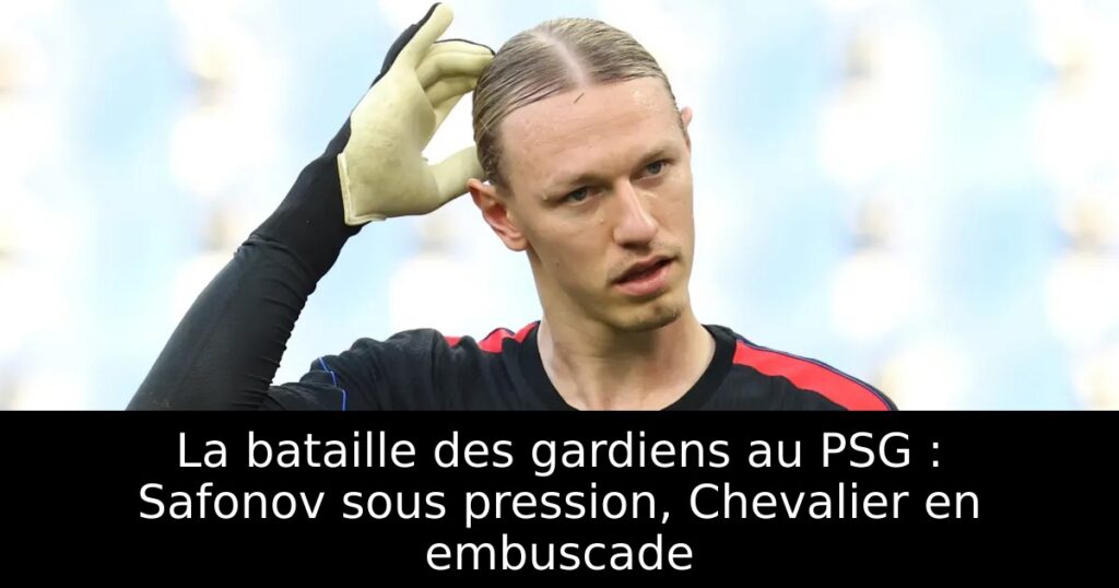 La bataille des gardiens au PSG : Safonov sous pression, Chevalier en embuscade