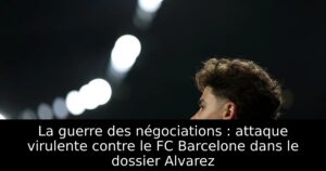 La guerre des négociations : attaque virulente contre le FC Barcelone dans le dossier Alvarez