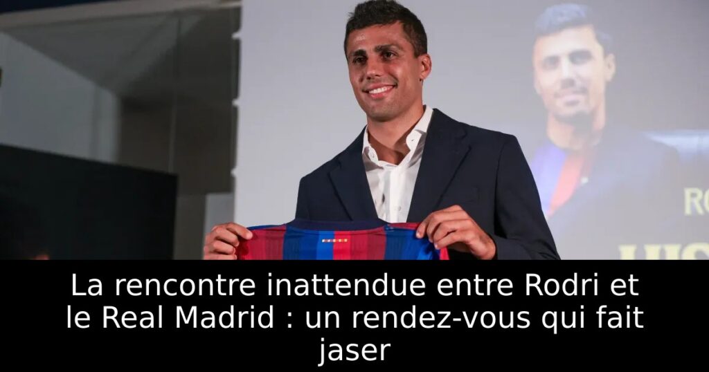 La rencontre inattendue entre Rodri et le Real Madrid : un rendez-vous qui fait jaser
