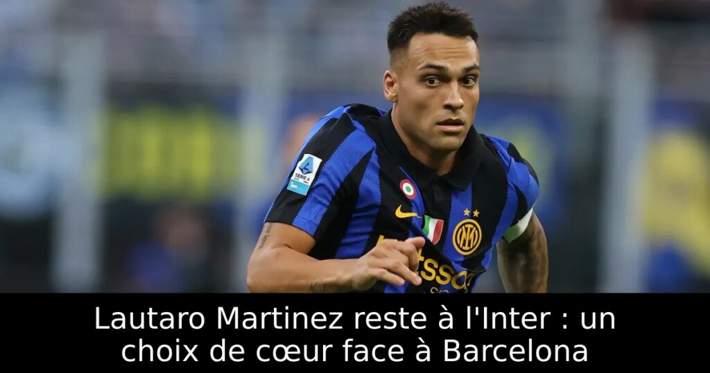 Lautaro Martinez reste à l&rsquo;Inter : un choix de cœur face à Barcelona